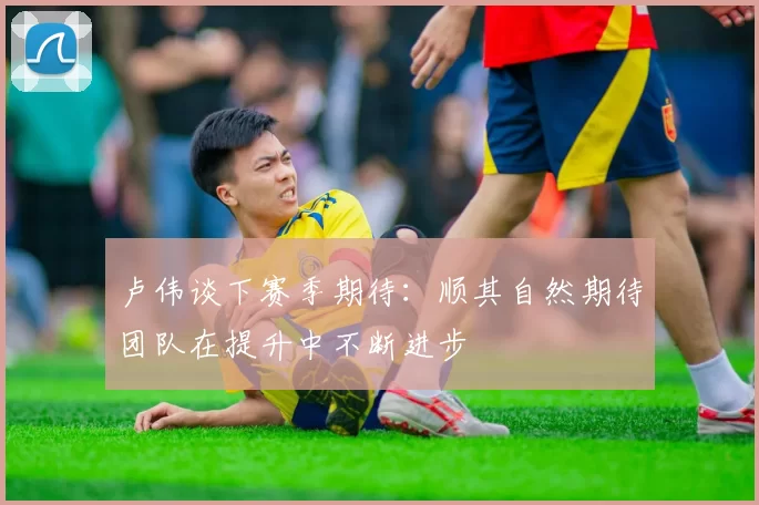 卢伟谈下赛季期待：顺其自然期待团队在提升中不断进步