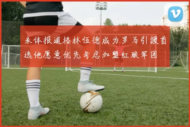 米体报道格林伍德成为罗马引援首选他愿意优先考虑加盟红狼军团