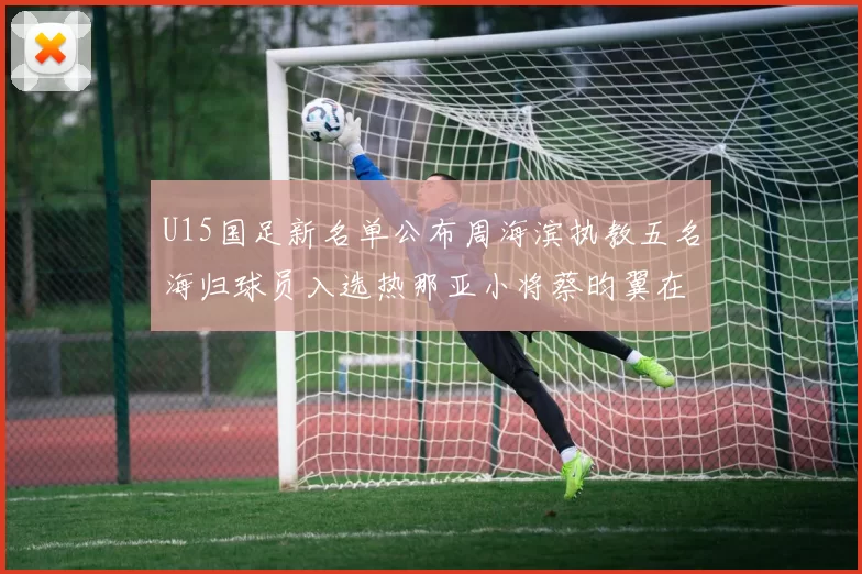 U15国足新名单公布周海滨执教五名海归球员入选热那亚小将蔡昀翼在列