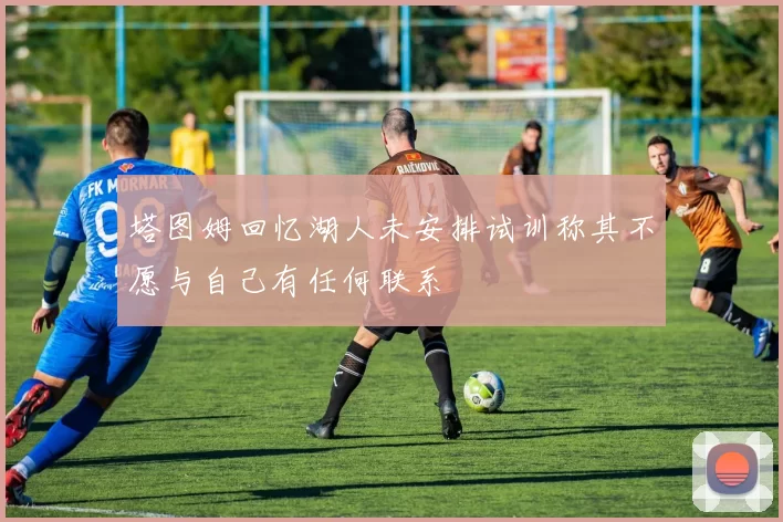塔图姆回忆湖人未安排试训称其不愿与自己有任何联系
