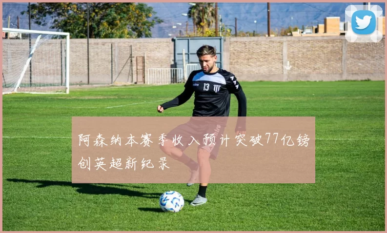 阿森纳本赛季收入预计突破77亿镑创英超新纪录