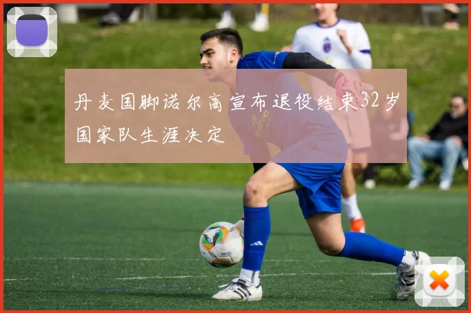 丹麦国脚诺尔高宣布退役结束32岁国家队生涯决定