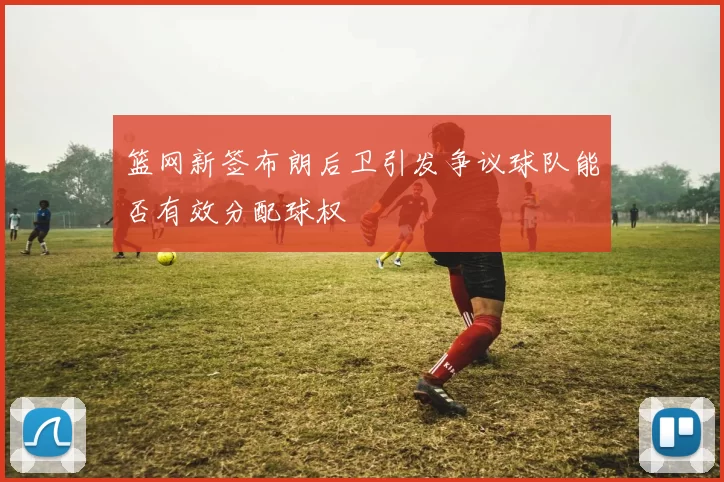 篮网新签布朗后卫引发争议球队能否有效分配球权