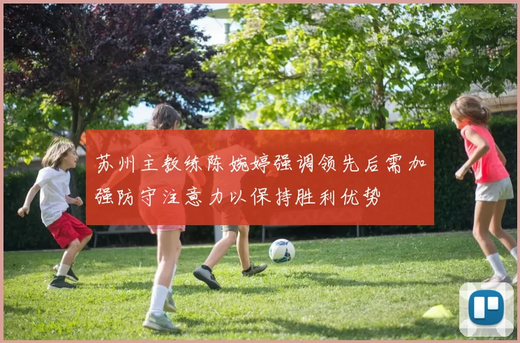苏州主教练陈婉婷强调领先后需加强防守注意力以保持胜利优势