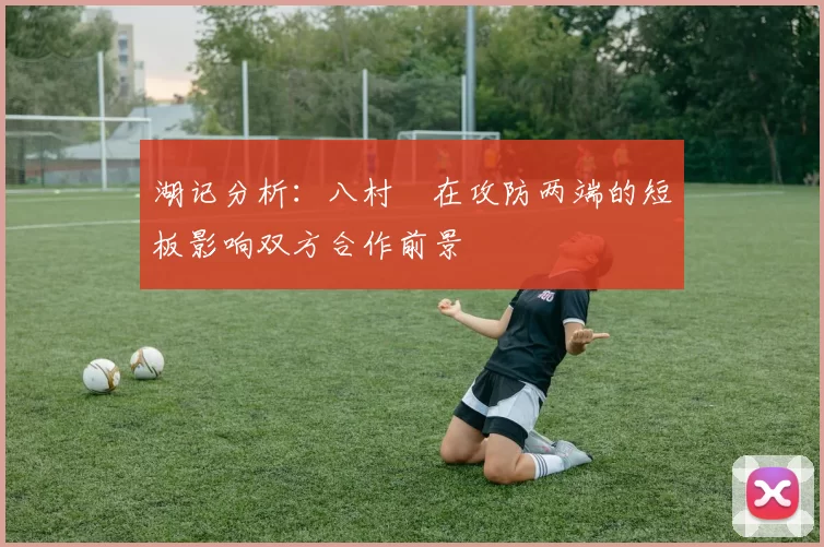 湖记分析：八村塁在攻防两端的短板影响双方合作前景
