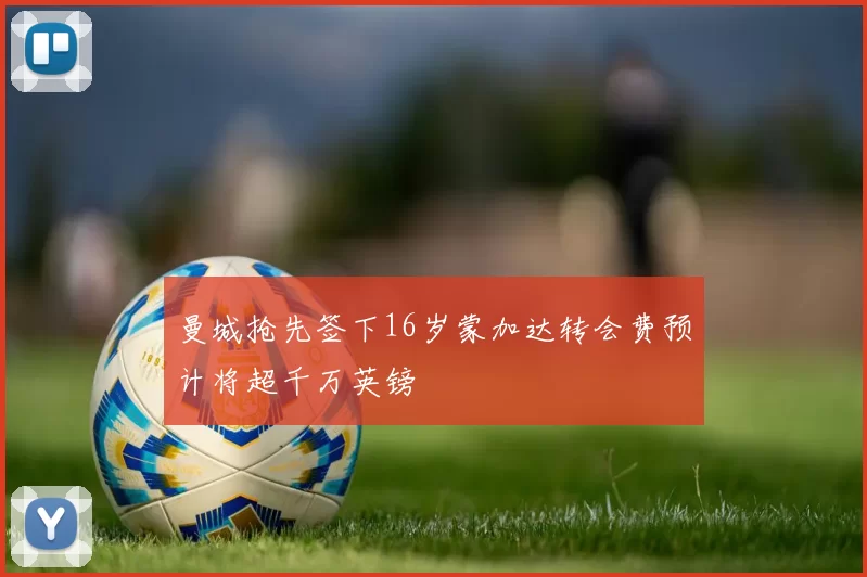 曼城抢先签下16岁蒙加达转会费预计将超千万英镑