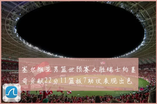 塞尔维亚男篮世预赛大胜瑞士约基奇贡献22分11篮板7助攻表现出色
