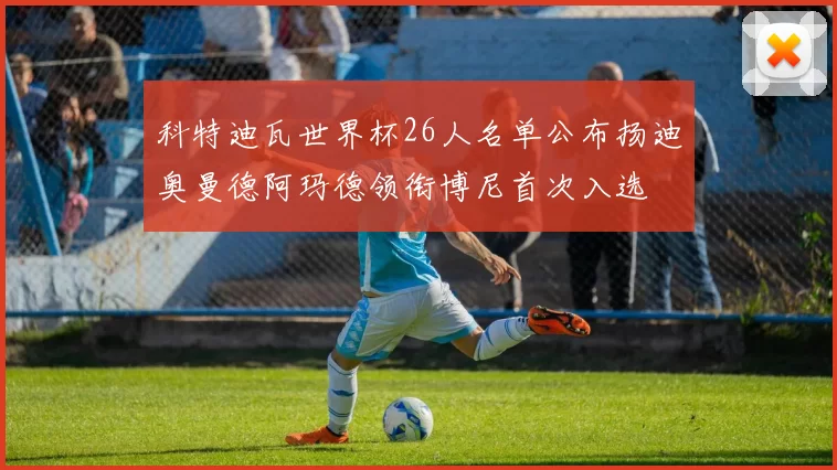科特迪瓦世界杯26人名单公布扬迪奥曼德阿玛德领衔博尼首次入选