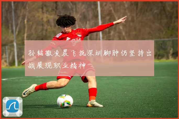 孙铭徽凌晨飞抵深圳脚肿仍坚持出战展现职业精神