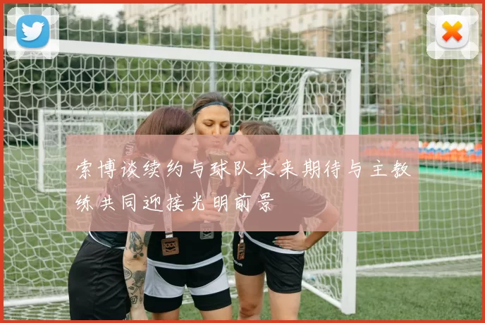 索博谈续约与球队未来期待与主教练共同迎接光明前景
