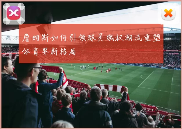 詹姆斯如何引领球员赋权潮流重塑体育界新格局