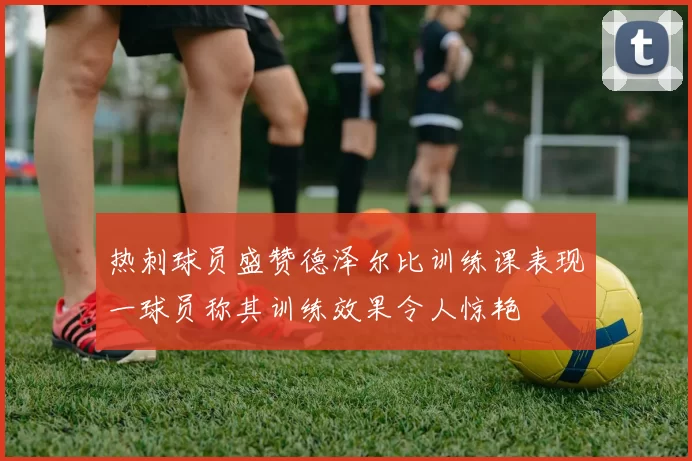 热刺球员盛赞德泽尔比训练课表现一球员称其训练效果令人惊艳