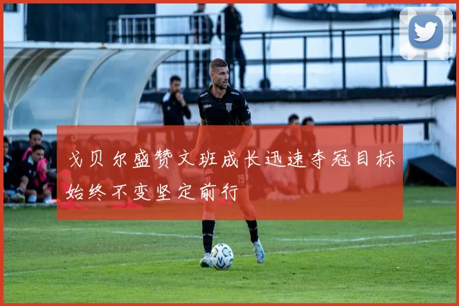 戈贝尔盛赞文班成长迅速夺冠目标始终不变坚定前行