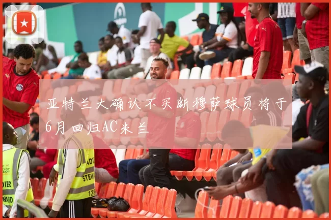 亚特兰大确认不买断穆萨球员将于6月回归AC米兰