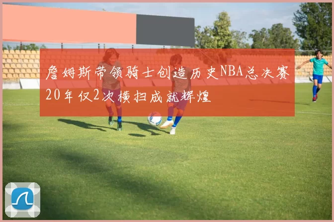 詹姆斯带领骑士创造历史NBA总决赛20年仅2次横扫成就辉煌