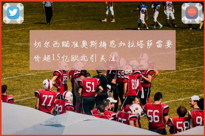 切尔西瞄准奥斯梅恩加拉塔萨雷要价超15亿欧元引关注